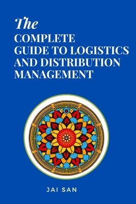 The Complete Guide to Logistics and Distribution Management: Master logistics and distribution with strategies to optimize supply chains, enhance effi by San, Jai