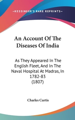 An Account Of The Diseases Of India: As They Appeared In The English Fleet, And In The Naval Hospital At Madras, In 1782-83 (1807) by Curtis, Charles