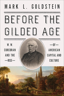 Before the Gilded Age: W. W. Corcoran and the Rise of American Capital and Culture by Goldstein, Mark L.