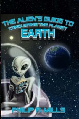 The Alien's Guide to Conquering the Planet Earth by Mills, Philip R.