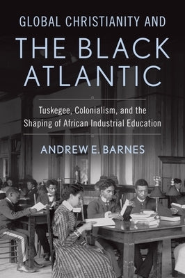 Global Christianity and the Black Atlantic: Tuskegee, Colonialism, and the Shaping of African Industrial Education by Barnes, Andrew E.