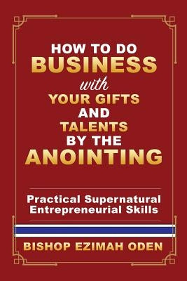 How to Do Business with Your Gifts and Talents by the Anointing by Oden, Bishop Ezimah