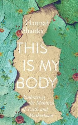 This Is My Body: Embracing the Messiness of Faith and Motherhood by Shanks, Hannah E.