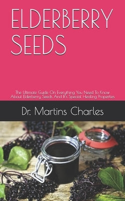 Elderberry Seeds: The Ultimate Guide On Everything You Need To Know About Elderberry Seeds And It's Special Healing Properties by Charles, Martins
