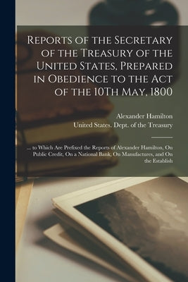 Reports of the Secretary of the Treasury of the United States, Prepared in Obedience to the Act of the 10Th May, 1800: ... to Which Are Prefixed the R by Hamilton, Alexander