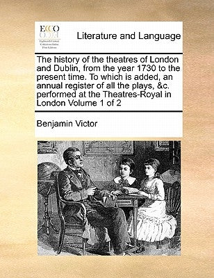 The History of the Theatres of London and Dublin, from the Year 1730 to the Present Time. to Which Is Added, an Annual Register of All the Plays, &C. by Victor, Benjamin