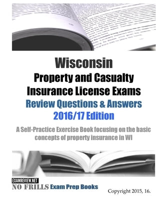 Wisconsin Property and Casualty Insurance License Exams Review Questions & Answers 2016/17 Edition: A Self-Practice Exercise Book focusing on the basi by Examreview