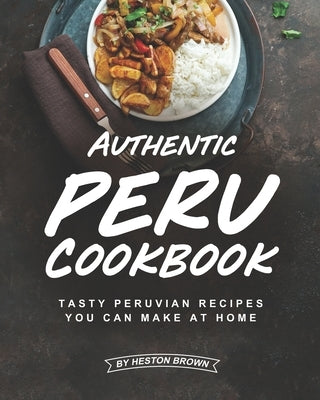 Authentic Peru Cookbook: Tasty Peruvian Recipes You Can Make at Home by Brown, Heston