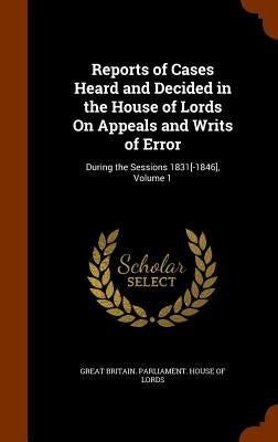 Reports of Cases Heard and Decided in the House of Lords On Appeals and Writs of Error: During the Sessions 1831[-1846], Volume 1 by Great Britain Parliament House of Lord