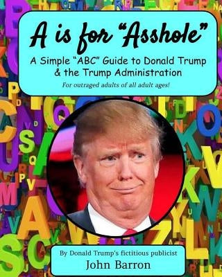 A is for Asshole: A Simple "ABC" Guide to Donald Trump & the Trump Administration by Barron, John