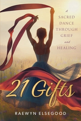 21 Gifts: A Sacred Dance Through Grief and Healing by Elsegood, Raewyn