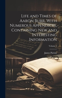 Life and Times of Aaron Burr, With Numerous Appendices, Containing new and Interesting Information; Volume 2 by Parton, James