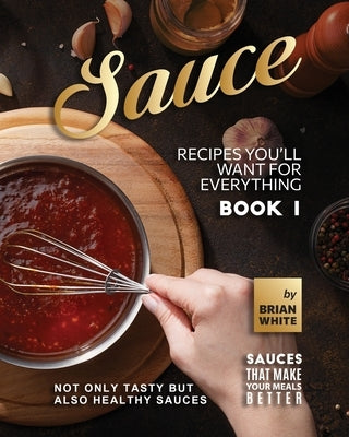 Sauce Recipes You'll Want for Everything - Book 1: Not Only Tasty but Also Healthy Sauces by White, Brian