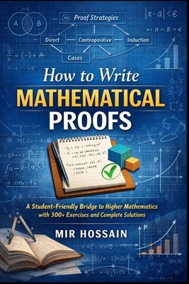 How to Write Mathematical Proofs: A Student-Friendly Bridge to Higher Mathematics with 300+ Exercises and Complete Solutions by Hossain, Mir