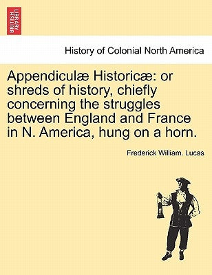 Appendiculae Historicae: Or Shreds of History, Chiefly Concerning the Struggles Between England and France in N. America, Hung on a Horn. by Lucas, Frederick William
