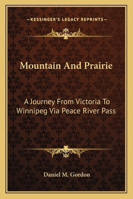 Mountain And Prairie: A Journey From Victoria To Winnipeg Via Peace River Pass by Gordon, Daniel M.