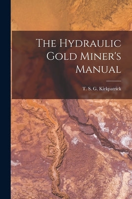 The Hydraulic Gold Miner's Manual by S. G. Kirkpatrick, T.