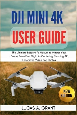 DJI Mini 4K User Guide: The Ultimate Beginner's Manual to Master Your Drone, From First Flight to Capturing Stunning 4K Cinematic Video and Photos by Grant, Lucas A.