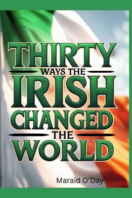 Thirty Ways the Irish Changed the World: Irish history from the perspective of its global impact by O'Day, Maraid