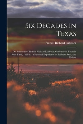 Six Decades in Texas: Or, Memoirs of Francis Richard Lubbock, Governor of Texas in War Time, 1861-63. a Personal Experience in Business, War by Lubbock, Francis Richard