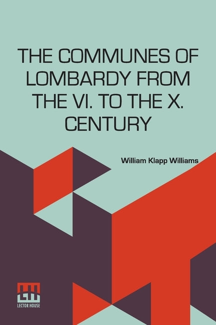 The Communes Of Lombardy From The Vi. To The X. Century: An Investigation Of The Causes Which Led To The Development Of Municipal Unity Among The Lomb by Williams, William Klapp