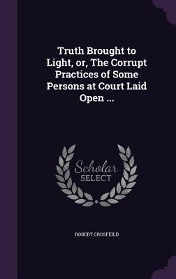 Truth Brought to Light, or, The Corrupt Practices of Some Persons at Court Laid Open ... by Crosfeild, Robert