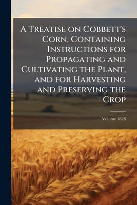 A Treatise on Cobbett's Corn, Containing Instructions for Propagating and Cultivating the Plant, and for Harvesting and Preserving the Crop; Volume 18 by Cobbett, William