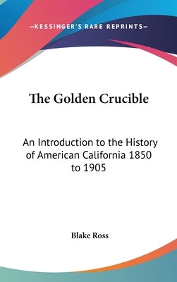 The Golden Crucible: An Introduction to the History of American California 1850 to 1905 by Ross, Blake