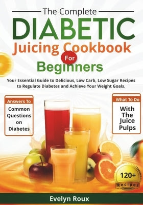The Complete Diabetic Juicing Cookbook for Beginners: Your Essential Guide to Delicious, Low-Sugar Juice Recipes to Manage Blood Sugar and Achieve You by Roux, Evelyn