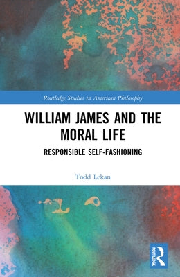 William James and the Moral Life: Responsible Self-Fashioning by Lekan, Todd