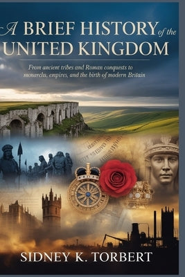 A Brief History of the United Kingdom: From Ancient Tribes and Roman Conquests to Monarchs, Empires, and the Birth of Modern Britain by Torbert, Sidney K.