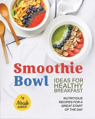 Smoothie Bowl Ideas for Healthy Breakfast: Nutritious Recipes for A Great Start of The Day by Wood, Noah