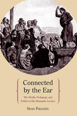 Connected by the Ear: The Media, Pedagogy, and Politics of the Romantic Lecture by Franzel, Sean