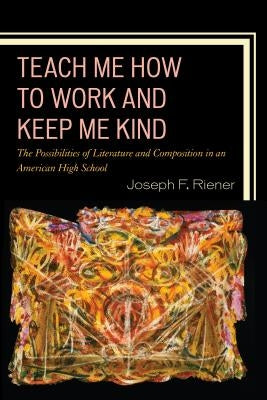 Teach Me How to Work and Keep Me Kind: The Possibilities of Literature and Composition in an American High School by Riener, Joseph F.