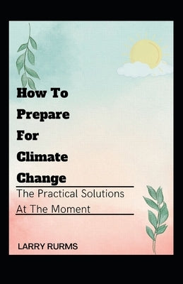 How to Prepare for Climate Change: The Practical Solutions At The Moment by Rurms, Larry