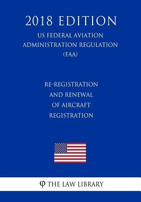Re-Registration and Renewal of Aircraft Registration (US Federal Aviation Administration Regulation) (FAA) (2018 Edition) by The Law Library