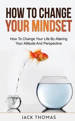 How To Change Your Mindset: How To Change Your Life By Altering Your Attitude And Perspective by Thomas, Jack