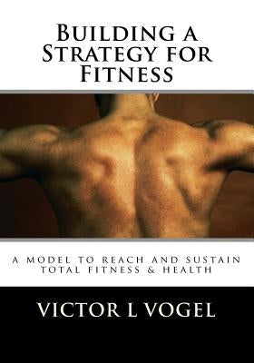 Building a Strategy for Fitness: a model to reach and sustain total fitness & health by Vogel, Vic