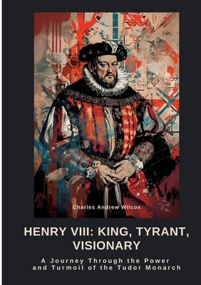 Henry VIII: King, Tyrant, Visionary: A Journey Through the Power and Turmoil of the Tudor Monarch by Wilcox, Charles Andrew