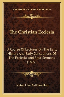 The Christian Ecclesia: A Course Of Lectures On The Early History And Early Conceptions Of The Ecclesia, And Four Sermons (1897) by Hort, Fenton John Anthony