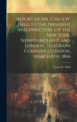 Report of Mr. Cyrus W. Field to the President and Directors [of the New York, Newfoundland, and London Telegraph Company, ] London, March 8th, 1866 [m by Field, Cyrus W. (Cyrus West) 1819-1892