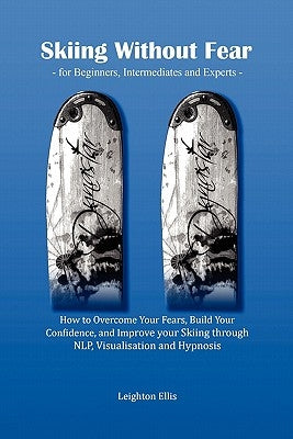 Skiing Without Fear - For Beginners, Intermediates and Experts: How to Overcome Your Fears, Build Your Confidence, and Improve Your Skiing Through Nlp by Ellis, Leighton