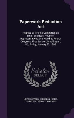 Paperwork Reduction Act: Hearing Before the Committee on Small Business, House of Representatives, One Hundred Fourth Congress, First Session, by United States Congress House Committe