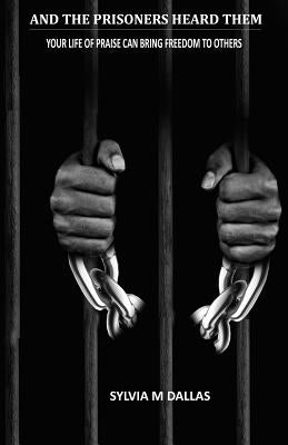 And The Prisoners Heard Them: Your Life of Praise Can Bring Freedom To Others by Dallas, Sylvia M.
