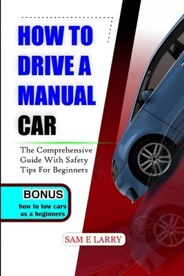 How to Drive a Manual Car: The comprehensive guide with safety tips for beginners by Larry, Sam E.