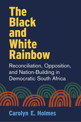 The Black and White Rainbow: Reconciliation, Opposition, and Nation-Building in Democratic South Africa by Holmes, Carolyn