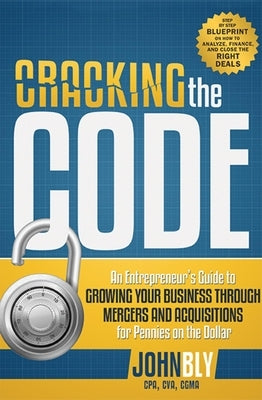 Cracking the Code: An Entrepreneur's Guide to Growing Your Business Through Mergers and Acquisitions for Pennies on the Dollar by John Bly