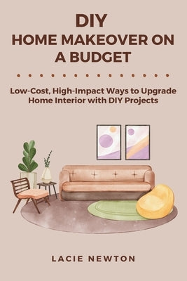 DIY Home Makeover on a Budget: Low-Cost, High-Impact Ways to Upgrade Home Interior with DIY Projects by Newton, Lacie