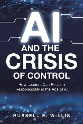 AI and the Crisis of Control: How Leaders Can Reclaim Responsibility in the Age of AI by Willis, Russell E.