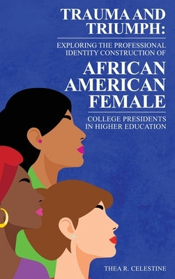 Trauma and Triumph: Exploring the Professional Identity Construction of African American Female College Presidents in Higher Education by Celestine, Thea R.